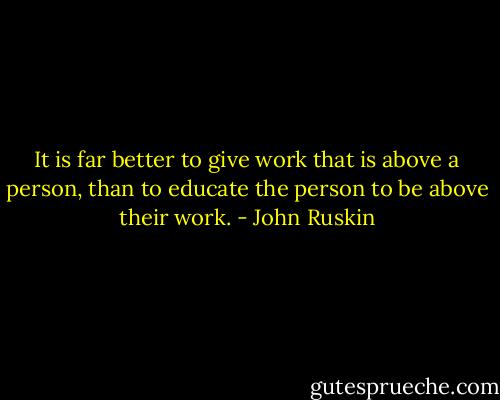 It is far better to give work that is above a person, than to educate the person to be above their work. - John Ruskin