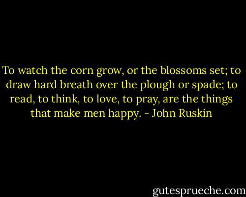 To watch the corn grow, or the blossoms set; to draw hard breath over the plough or spade; to read, to think, to love, to pray, are the things that make men happy. - John Ruskin