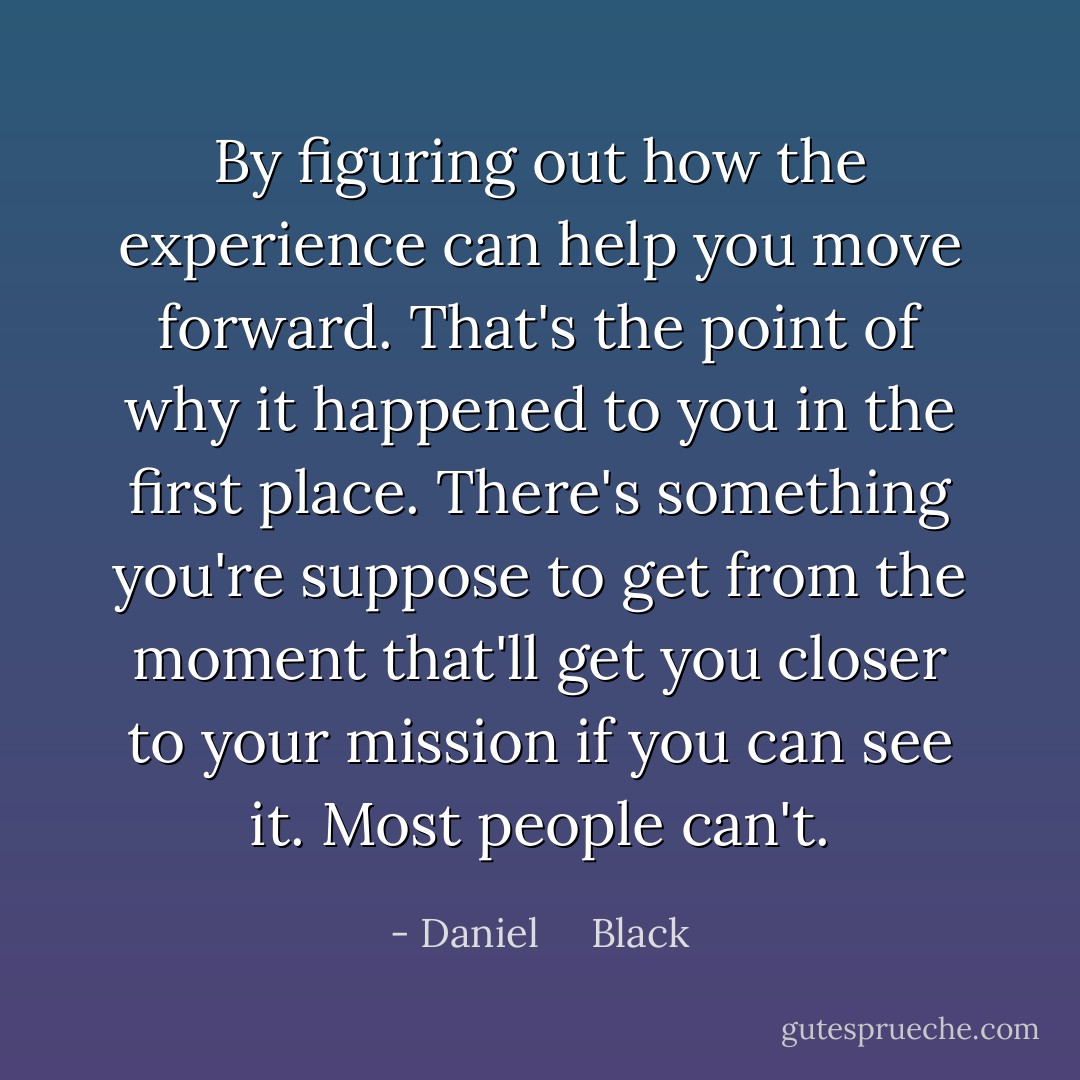 By figuring out how the experience can help you move forward. That's the point of why it happened to you in the first place. There's something you're suppose to get from the moment that'll get you closer to your mission if you can see it. Most people can't. - Daniel     Black