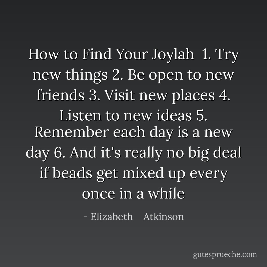 How to Find Your Joylah<br /><br />1. Try new things<br />2. Be open to new friends<br />3. Visit new places<br />4. Listen to new ideas<br />5. Remember each day is a new day<br />6. And it's really no big deal if beads get mixed up every once in a while - Elizabeth    Atkinson
