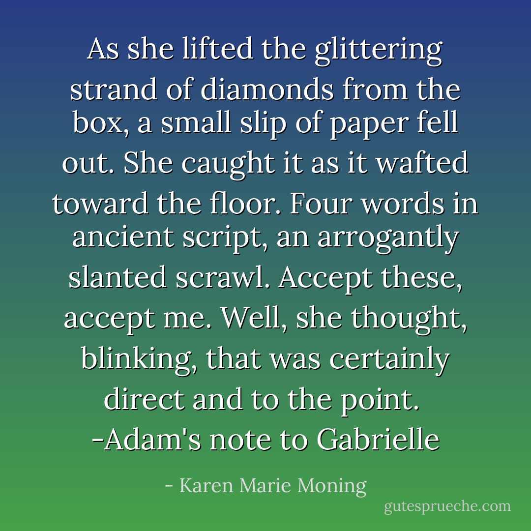 As she lifted the glittering strand of diamonds from the box, a small slip of paper fell out. She caught it as it wafted toward the floor. Four words in ancient script, an arrogantly slanted scrawl.<br />Accept these, accept me.<br />Well, she thought, blinking, that was<br />certainly direct and to the point.<br /><br />-Adam's note to Gabrielle - Karen Marie Moning