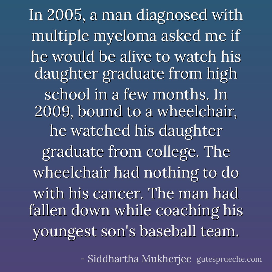 In 2005, a man diagnosed with multiple myeloma asked me if he would be alive to watch his daughter graduate from high school in a few months. In 2009, bound to a wheelchair, he watched his daughter graduate from college. The wheelchair had nothing to do with his cancer. The man had fallen down while coaching his youngest son's baseball team. - Siddhartha Mukherjee