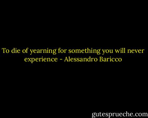 To die of yearning for something you will never experience - Alessandro Baricco