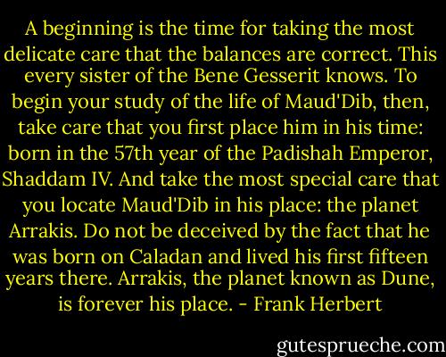 A beginning is the time for taking the most delicate care that the balances are correct. This every sister of the Bene Gesserit knows. To begin your study of the life of Maud'Dib, then, take care that you first place him in his time: born in the 57th year of the Padishah Emperor, Shaddam IV. And take the most special care that you locate Maud'Dib in his place: the planet Arrakis. Do not be deceived by the fact that he was born on Caladan and lived his first fifteen years there. Arrakis, the planet known as Dune, is forever his place. - Frank Herbert