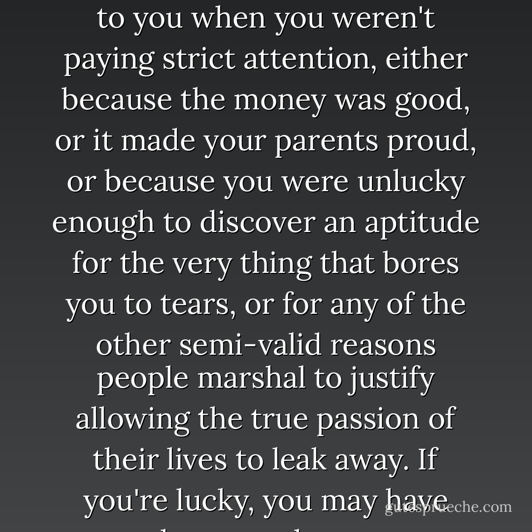 I don't tell you this story today in order to encourage all of you in the class of '04 to find careers in the music business, but rather to suggest what the next decade of your lives is likely to be about, and that is, trying to ensure that you don't wake up at 32 or 35 or 40 tenured to a life that happened to you when you weren't paying strict attention, either because the money was good, or it made your parents proud, or because you were unlucky enough to discover an aptitude for the very thing that bores you to tears, or for any of the other semi-valid reasons people marshal to justify allowing the true passion of their lives to leak away. If you're lucky, you may have more than one chance to get things right, but second and third chances, like second and third marriages, can be dicey propositions, and they don't come with guarantees.... The question then is this: How does a person keep from living the wrong life? - Richard Russo