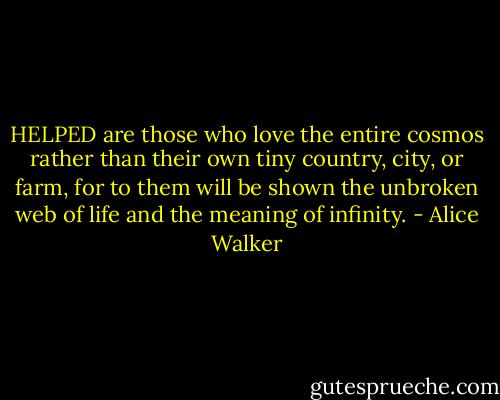 HELPED are those who love the entire cosmos rather than their own tiny country, city, or farm, for to them will be shown the unbroken web of life and the meaning of infinity. - Alice Walker