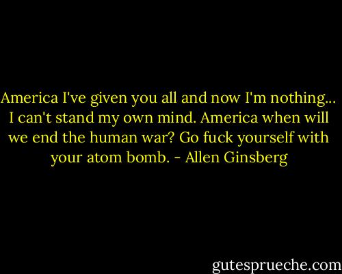 America I've given you all and now I'm nothing...<br />I can't stand my own mind.<br />America when will we end the human war?<br />Go fuck yourself with your atom bomb. - Allen Ginsberg