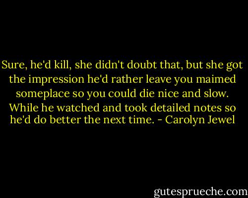 Sure, he'd kill, she didn't doubt that, but she got the impression he'd rather leave you maimed someplace so you could die nice and slow. While he watched and took detailed notes so he'd do better the next time. - Carolyn Jewel