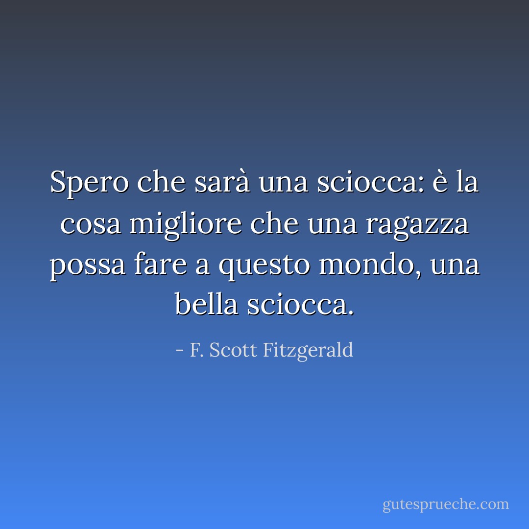 Spero che sarà una sciocca: è la cosa migliore che una ragazza possa fare a questo mondo, una bella sciocca. - F. Scott Fitzgerald