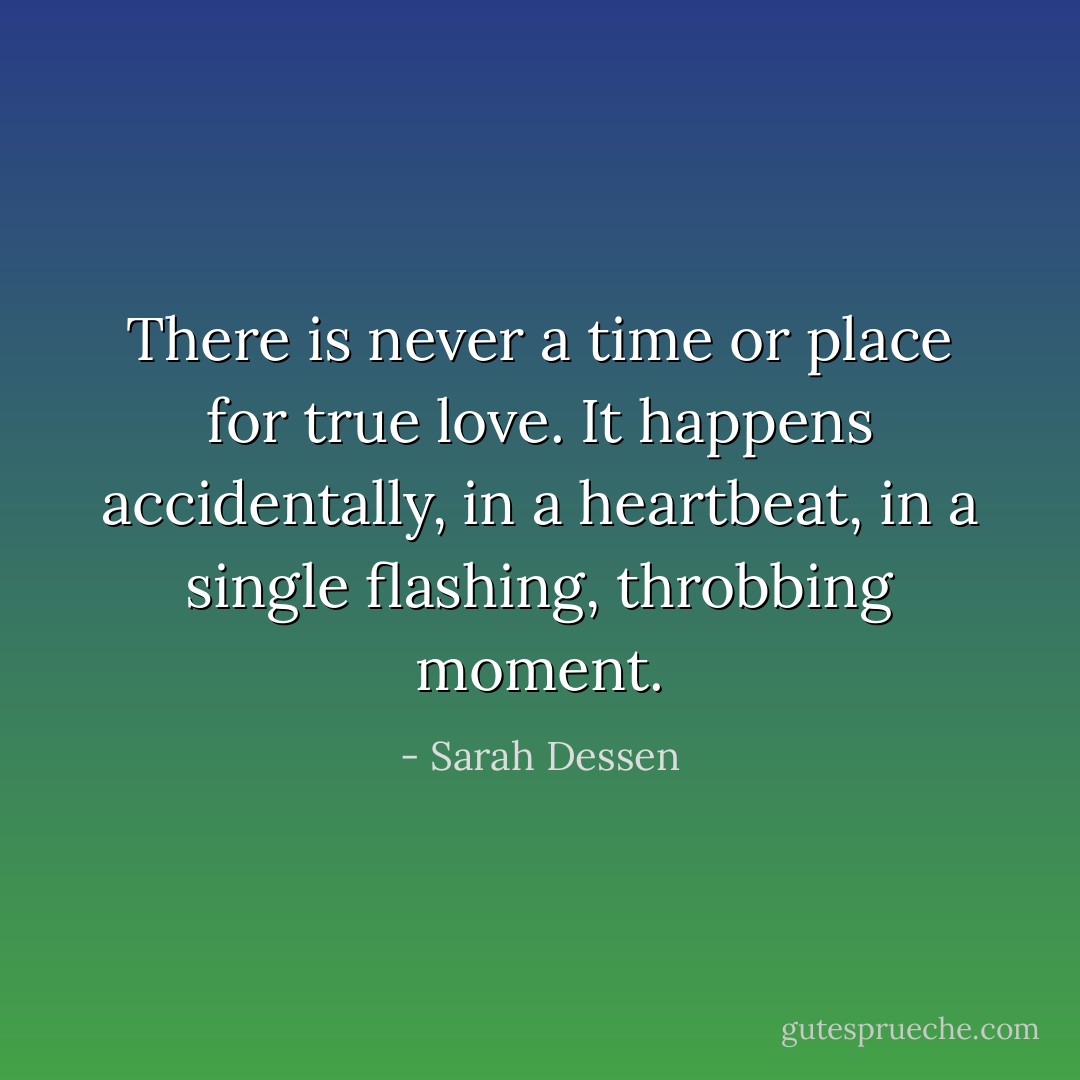 There is never a time or place for true love. It happens accidentally, in a heartbeat, in a single flashing, throbbing moment. - Sarah Dessen