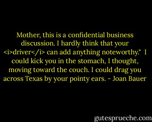 Mother, this is a confidential business discussion. I hardly think that your <i>driver</i> can add anything noteworthy."<br /><br />I could kick you in the stomach, I thought, moving toward the couch. I could drag you across Texas by your pointy ears. - Joan Bauer