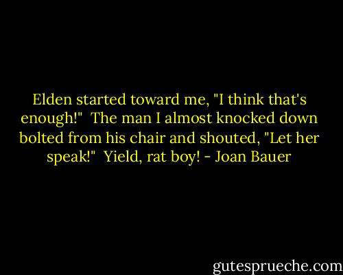 Elden started toward me, "I think that's enough!"<br /><br />The man I almost knocked down bolted from his chair and shouted, "Let her speak!"<br /><br />Yield, rat boy! - Joan Bauer
