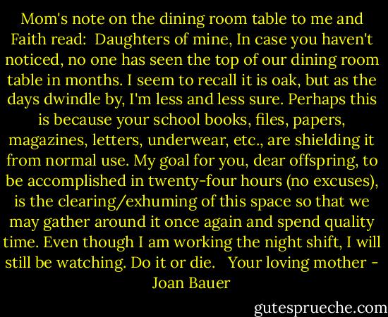 Mom's note on the dining room table to me and Faith read:<br /><br />Daughters of mine,<br />In case you haven't noticed, no one has seen the top of our dining room table in months. I seem to recall it is oak, but as the days dwindle by, I'm less and less sure. Perhaps this is because your school books, files, papers, magazines, letters, underwear, etc., are shielding it from normal use. My goal for you, dear offspring, to be accomplished in twenty-four hours (no excuses), is the clearing/exhuming of this space so that we may gather around it once again and spend quality time. Even though I am working the night shift, I will still be watching. Do it or die. <br /><br />Your loving mother - Joan Bauer