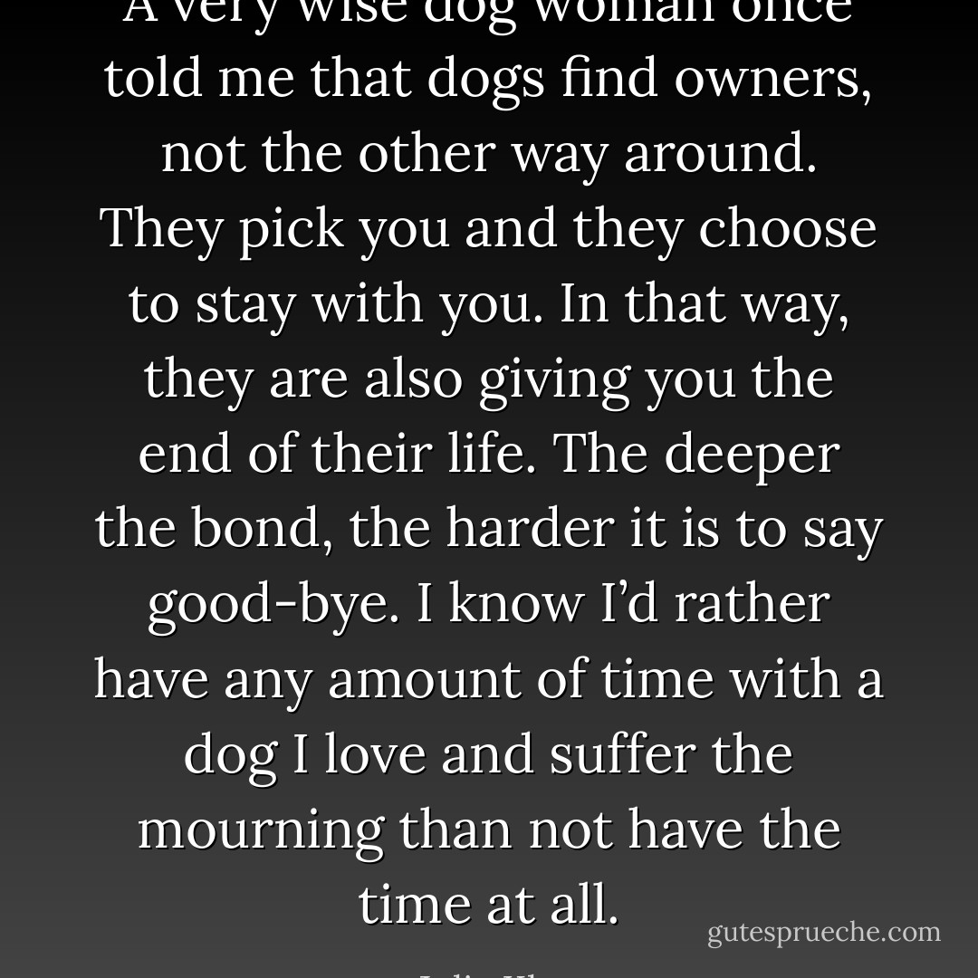 A very wise dog woman once told me that dogs find owners, not the other way around. They pick you and they choose to stay with you. In that way, they are also giving you the end of their life. The deeper the bond, the harder it is to say good-bye. I know I’d rather have any amount of time with a dog I love and suffer the mourning than not have the time at all. - Julie Klam