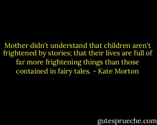Mother didn't understand that children aren't frightened by stories; that their lives are full of far more frightening things than those contained in fairy tales. - Kate Morton