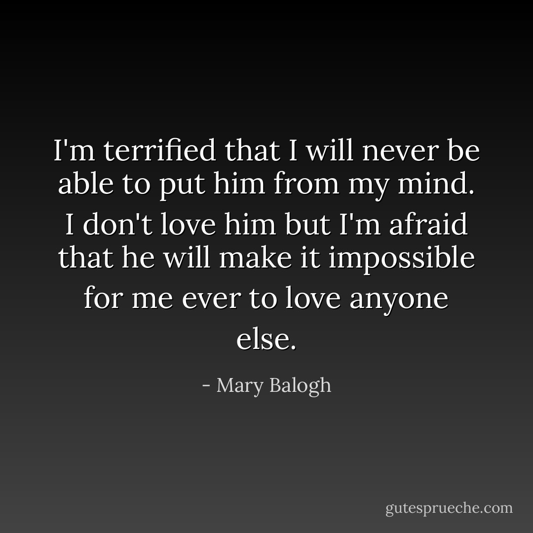 I'm terrified that I will never be able to put him from my mind. I don't love him but I'm afraid that he will make it impossible for me ever to love anyone else. - Mary Balogh