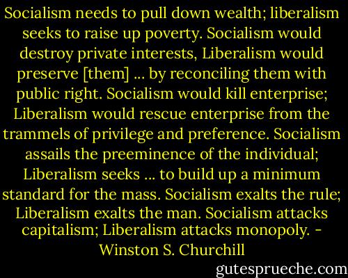 Socialism needs to pull down wealth; liberalism seeks to raise up poverty. Socialism would destroy private interests, Liberalism would preserve [them] ... by reconciling them with public right. Socialism would kill enterprise; Liberalism would rescue enterprise from the trammels of privilege and preference. Socialism assails the preeminence of the individual; Liberalism seeks ... to build up a minimum standard for the mass. Socialism exalts the rule; Liberalism exalts the man. Socialism attacks capitalism; Liberalism attacks monopoly. - Winston S. Churchill