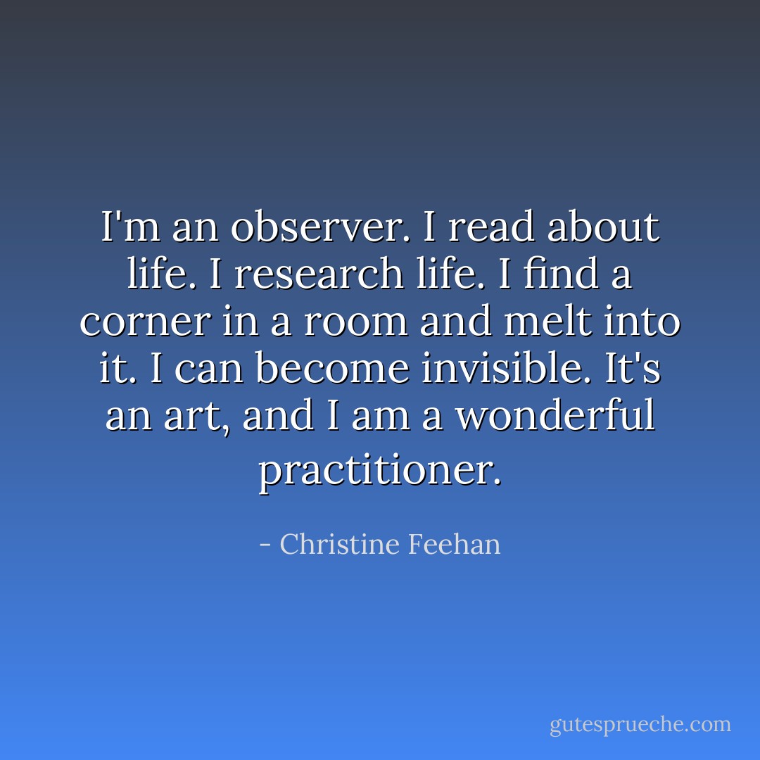 I'm an observer. I read about life. I research life. I find a corner in a room and melt into it. I can become invisible. It's an art, and I am a wonderful practitioner. - Christine Feehan