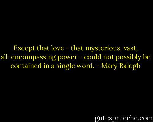 Except that love - that mysterious, vast, all-encompassing power - could not possibly be contained in a single word. - Mary Balogh