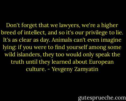 Don't forget that we lawyers, we're a higher breed of intellect, and so it's our privilege to lie. It's as clear as day. Animals can't even imagine lying: if you were to find yourself among some wild islanders, they too would only speak the truth until they learned about European culture. - Yevgeny Zamyatin