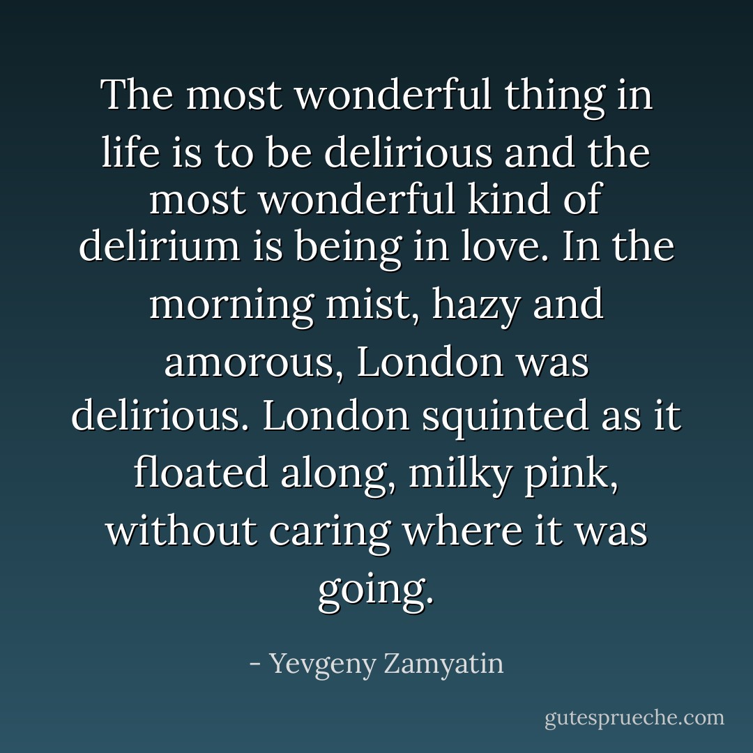 The most wonderful thing in life is to be delirious and the most wonderful kind of delirium is being in love. In the morning mist, hazy and amorous, London was delirious. London squinted as it floated along, milky pink, without caring where it was going. - Yevgeny Zamyatin