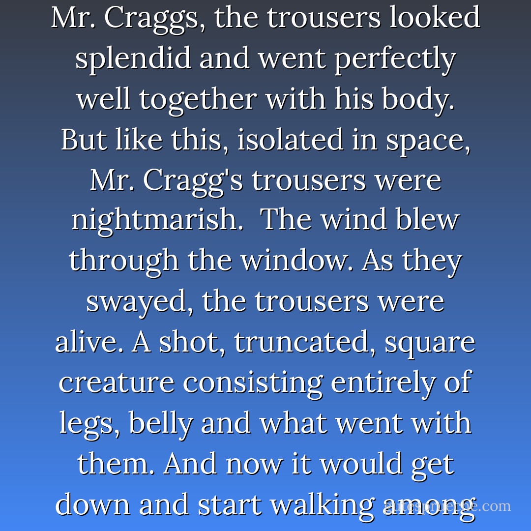 The wind blew through the window. The trousers swayed. Doubtless when they were on Mr. Craggs, the trousers looked splendid and went perfectly well together with his body. But like this, isolated in space, Mr. Cragg's trousers were nightmarish.<br /><br />The wind blew through the window. As they swayed, the trousers were alive. A shot, truncated, square creature consisting entirely of legs, belly and what went with them. And now it would get down and start walking among people and over people and grow and... - Yevgeny Zamyatin