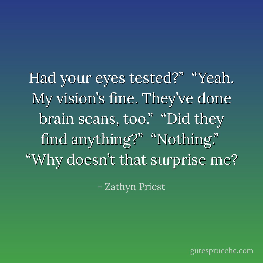 Had your eyes tested?” <br />“Yeah. My vision’s fine. They’ve done brain scans, too.” <br />“Did they find anything?” <br />“Nothing.” <br />“Why doesn’t that surprise me? - Zathyn Priest