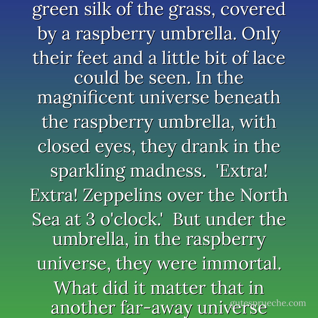 The sun's champagne streamed from one body into another. And there was a couple on the green silk of the grass, covered by a raspberry umbrella. Only their feet and a little bit of lace could be seen. In the magnificent universe beneath the raspberry umbrella, with closed eyes, they drank in the sparkling madness.<br /><br />'Extra! Extra! Zeppelins over the North Sea at 3 o'clock.'<br /><br />But under the umbrella, in the raspberry universe, they were immortal. What did it matter that in another far-away universe people would be killing each other? - Yevgeny Zamyatin