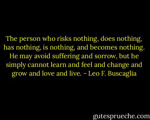 The person who risks nothing, does nothing, has nothing, is nothing, and becomes nothing. He may avoid suffering and sorrow, but he simply cannot learn and feel and change and grow and love and live. - Leo F. Buscaglia