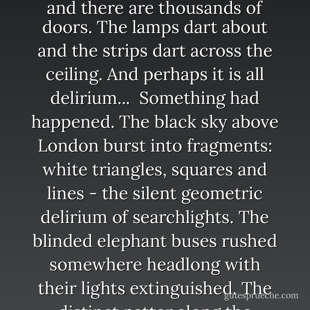 Darkness. The door into the neighboring room is not quite shut. A strip of light stretches through the crack in the door across the ceiling. People are walking about by lamplight. Something has happened. The strip moves faster and faster and the dark walls move further and further apart, into infinity. This room is London and there are thousands of doors. The lamps dart about and the strips dart across the ceiling. And perhaps it is all delirium...<br /><br />Something had happened. The black sky above London burst into fragments: white triangles, squares and lines - the silent geometric delirium of searchlights. The blinded elephant buses rushed somewhere headlong with their lights extinguished. The distinct patter along the asphalt of belated couples, like a feverish pulse, died away. Everywhere doors slammed and lights were put out. And the city lay deserted, hollow, geometric, swept clean by a sudden plague: silent domes, pyramids, circles, arches, towers, battlements. - Yevgeny Zamyatin