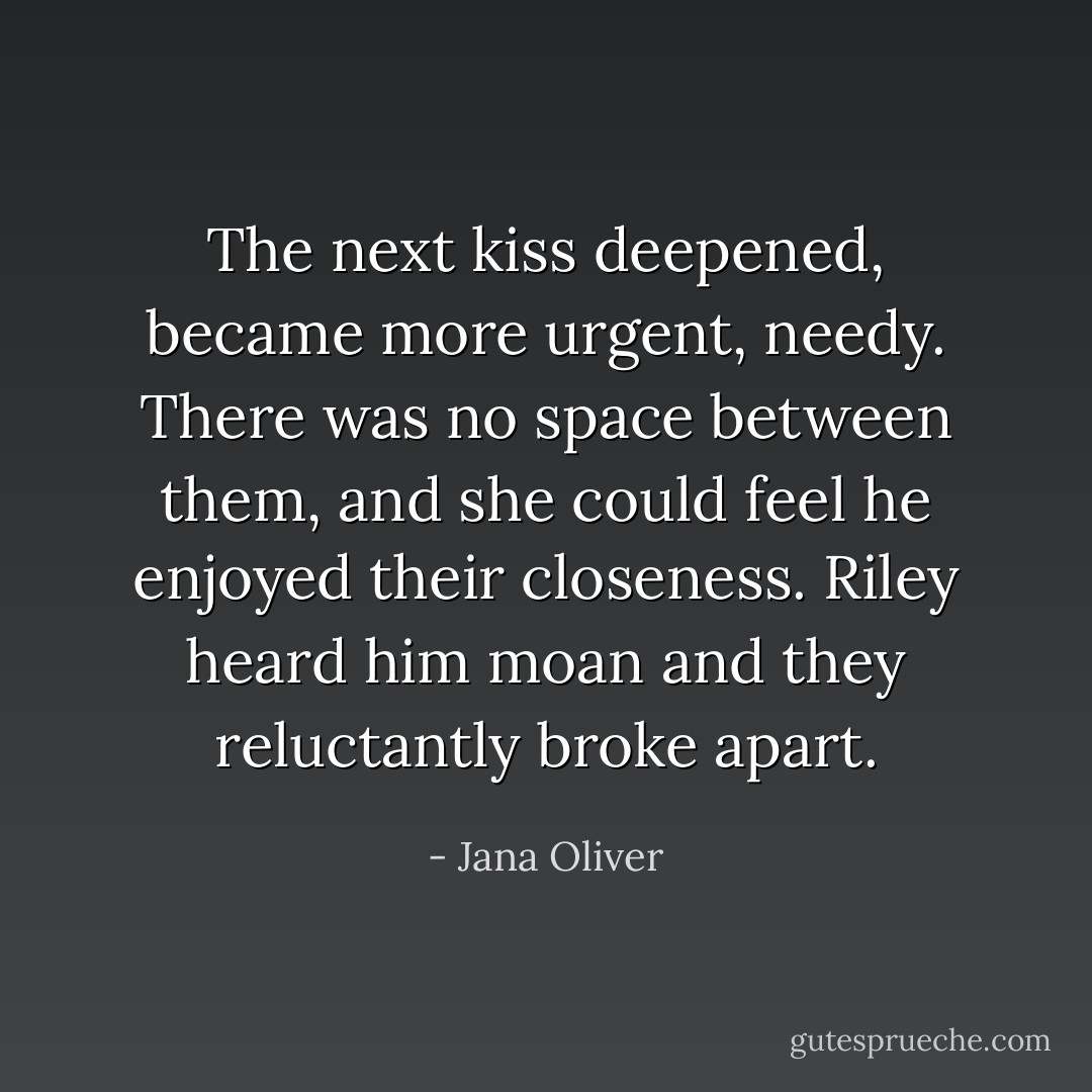 The next kiss deepened, became more urgent, needy. There was no space between them, and she could feel he enjoyed their closeness. Riley heard him moan and they reluctantly broke apart. - Jana Oliver
