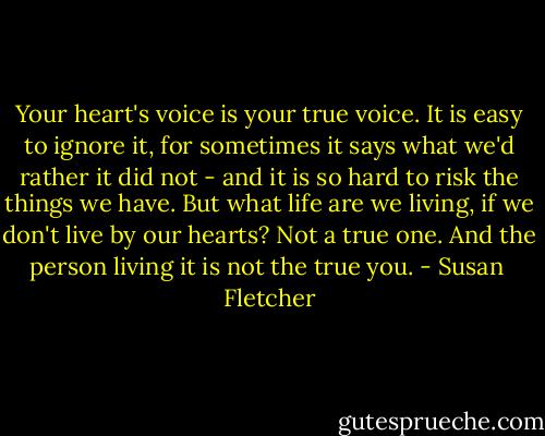 Your heart's voice is your true voice. It is easy to ignore it, for sometimes it says what we'd rather it did not - and it is so hard to risk the things we have. But what life are we living, if we don't live by our hearts? Not a true one. And the person living it is not the true you. - Susan  Fletcher