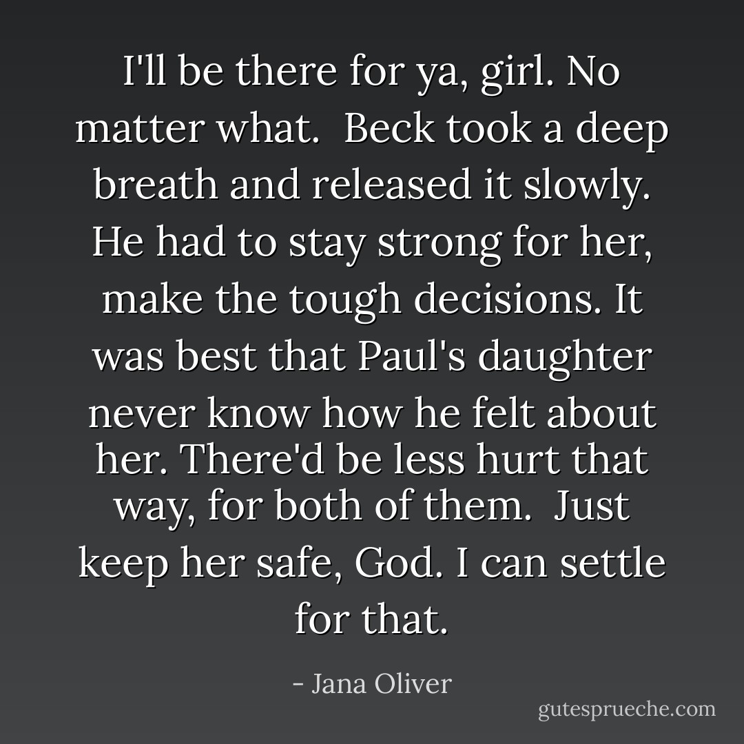 I'll be there for ya, girl. No matter what.<br /><br />Beck took a deep breath and released it slowly. He had to stay strong for her, make the tough decisions. It was best that Paul's daughter never know how he felt about her. There'd be less hurt that way, for both of them.<br /><br />Just keep her safe, God. I can settle for that. - Jana Oliver
