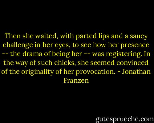 Then she waited, with parted lips and a saucy challenge in her eyes, to see how her presence -- the drama of being her -- was registering. In the way of such chicks, she seemed convinced of the originality of her provocation. - Jonathan Franzen
