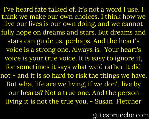 I've heard fate talked of. It's not a word I use. I think we make our own choices. I think how we live our lives is our own doing, and we cannot fully hope on dreams and stars. But dreams and stars can guide us, perhaps. And the heart's voice is a strong one. Always is.<br /><br />Your heart's voice is your true voice. It is easy to ignore it, for sometimes it says what we'd rather it did not - and it is so hard to risk the things we have. But what life are we living, if we don't live by our hearts? Not a true one. And the person living it is not the true you. - Susan  Fletcher