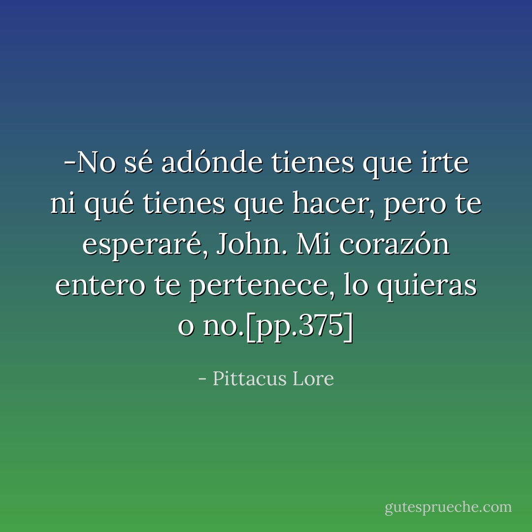 -No sé adónde tienes que irte ni qué tienes que hacer, pero te esperaré, John. Mi corazón entero te pertenece, lo quieras o no.[pp.375] - Pittacus Lore