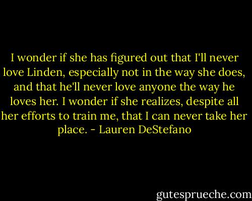 I wonder if she has figured out that I'll never love Linden, especially not in the way she does, and that he'll never love anyone the way he loves her. I wonder if she realizes, despite all her efforts to train me, that I can never take her place. - Lauren DeStefano