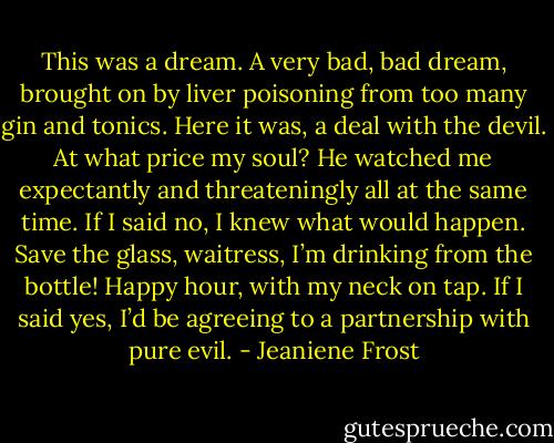 This was a dream. A very bad, bad dream, brought on by liver poisoning from too many gin and tonics. Here it was, a deal with the devil. At what price my soul? He watched me expectantly and threateningly all at the same time. If I said no, I knew what would happen.<br />Save the glass, waitress, I’m drinking from the bottle! Happy hour, with my neck on tap.<br />If I said yes, I’d be agreeing to a partnership with pure evil. - Jeaniene Frost