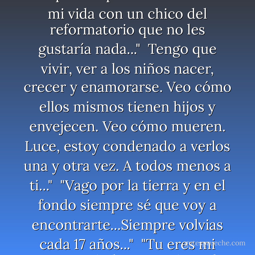 Aquí es donde cumplí mi primer castigo<br />Y aquí es donde una estatua de mármol casi me decapita<br />Y aquí es donde compartí el picnic más raro de mi vida con un chico del reformatorio que no les gustaría nada..."<br /><br />Tengo que vivir, ver a los niños nacer, crecer y enamorarse. Veo cómo ellos mismos tienen hijos y envejecen. Veo cómo mueren. Luce, estoy condenado a verlos una y otra vez. A todos menos a ti..."<br /><br />"Vago por la tierra y en el fondo siempre sé que voy a encontrarte...Siempre volvias cada 17 años..."<br /><br />"Tu eres mi amor, Lucinda. Para mi, ere lo único que existe..."<br /><br />"Jamás podrán creer nada de esto...Puedes tú? - Lauren Kate