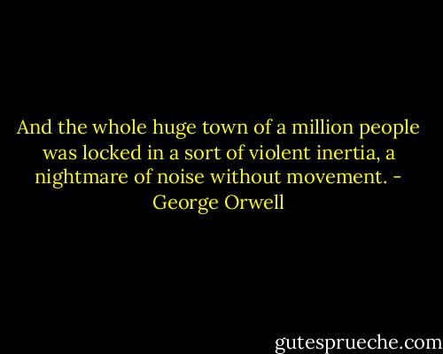 And the whole huge town of a million people was locked in a sort of violent inertia, a nightmare of noise without movement. - George Orwell