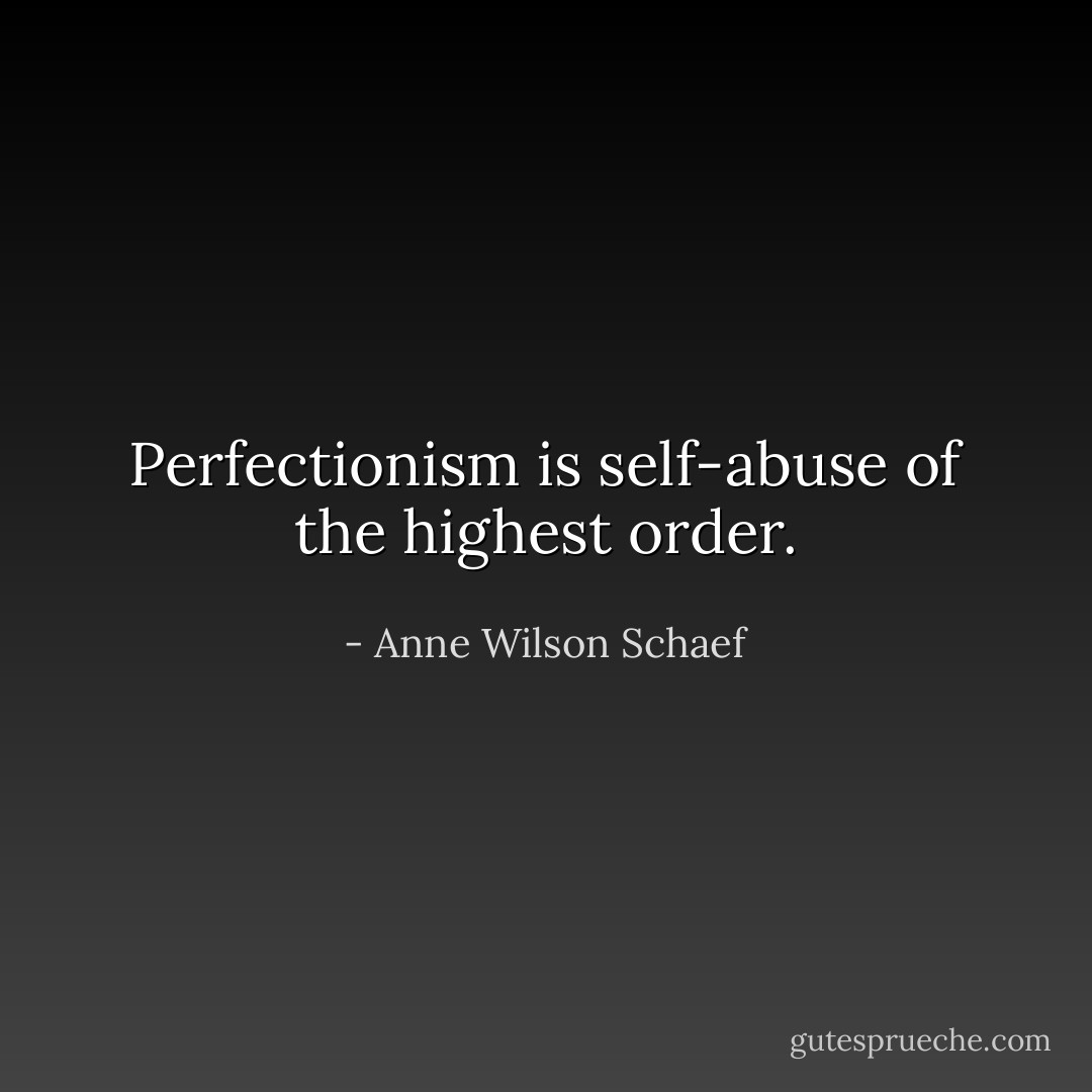 Perfectionism is self-abuse of the highest order. - Anne Wilson Schaef