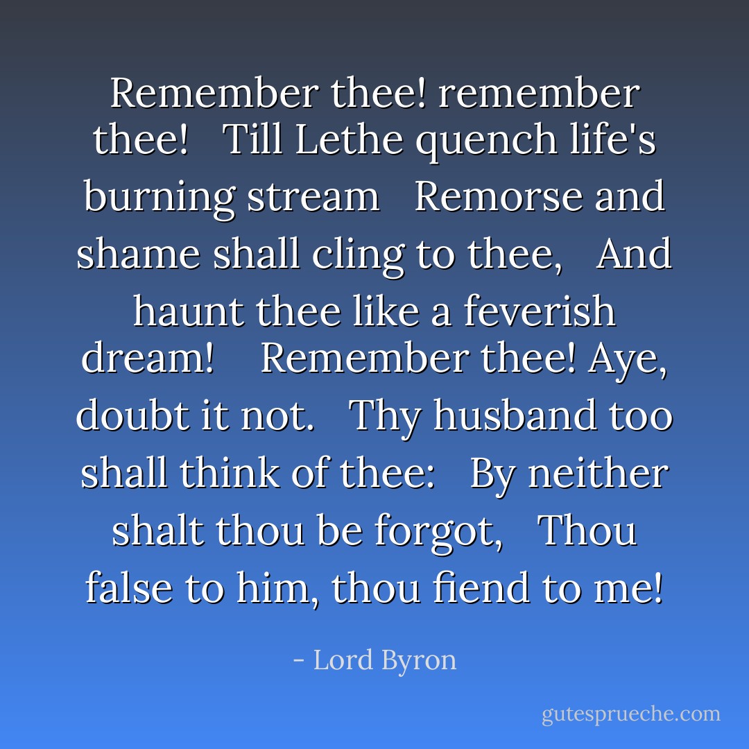 Remember thee! remember thee! <br /> Till Lethe quench life's burning stream <br /> Remorse and shame shall cling to thee, <br /> And haunt thee like a feverish dream! <br /><br /> Remember thee! Aye, doubt it not. <br /> Thy husband too shall think of thee: <br /> By neither shalt thou be forgot, <br /> Thou false to him, thou fiend to me! - Lord Byron