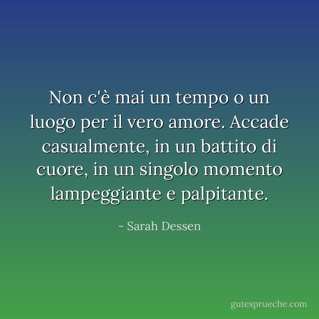 Non c'è mai un tempo o un luogo per il vero amore. Accade casualmente, in un battito di cuore, in un singolo momento lampeggiante e palpitante. - Sarah Dessen