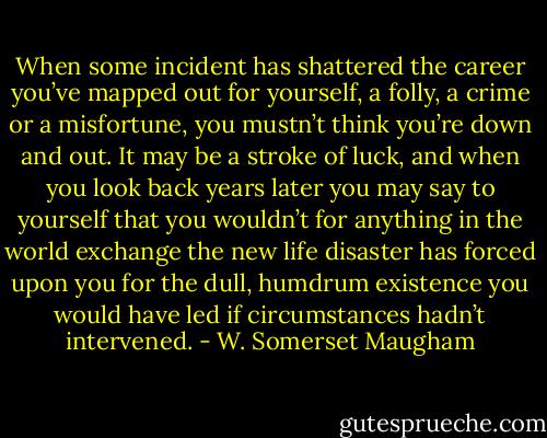 When some incident has shattered the career you’ve mapped out for yourself, a folly, a crime or a misfortune, you mustn’t think you’re down and out. It may be a stroke of luck, and when you look back years later you may say to yourself that you wouldn’t for anything in the world exchange the new life disaster has forced upon you for the dull, humdrum existence you would have led if circumstances hadn’t intervened. - W. Somerset Maugham