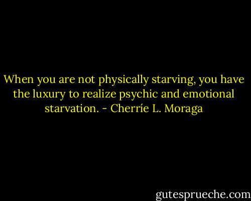 When you are not physically starving, you have the luxury to realize psychic and emotional starvation. - Cherríe L. Moraga