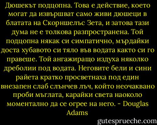 Дюшекът подцопна. Това е действие, което могат да извършват само живи дюшеци в блатата на Скорншелъс Зета, и затова тази дума не е толкова разпространена. Той подцопна някак си симпатично, мърдайки доста хубавото си тяло във водата както си го правеше. Той ангажиращо издуха няколко дреболии под водата. Неговите бели и сини райета кратко просветнаха под един внезапен слаб слънчев лъч, който неочаквано проби мъглата, карайки света наоколо моментално да се огрее на него. - Douglas Adams