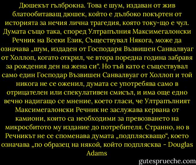 Дюшекът гълброкна. Това е шум, издаван от жив блатообитаващ дюшек, който е дълбоко покъртен от историята за нечия лична трагедия, която току-що е чул. Думата също така, според Ултрапълния Максимегалонски Речник на Всеки Език, Съществувал Някога, може да означава „шум, издаден от Господаря Възвишен Санвалвуаг от Холлоп, когато открил, че втора поредна година забравя за рождения ден на жена си“. Но тъй като е съществувал само един Господар Възвишен Санвалвуаг от Холлоп и той никога не се оженил, думата се употребява само в отрицателен или спекулативен смисъл, и има още едно вечно надигащо се мнение, което гласи, че Ултрапълният Максимегалонски Речник не заслужава кервана от камиони, които са необходими за превозването на микросбитото му издание до потребителя. Странно, но в Речникът не се споменава думата „подпляскващо“, което означава „по образец на някой, който подплясква - Douglas Adams