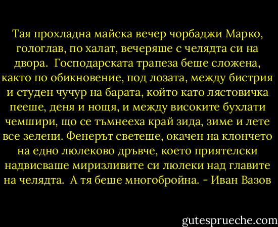 Тая прохладна майска вечер чорбаджи Марко, гологлав, по халат, вечеряше с челядта си на двора.<br /><br />Господарската трапеза беше сложена, както по обикновение, под лозата, между бистрия и студен чучур на барата, който като лястовичка пееше, деня и нощя, и между високите бухлати чемшири, що се тъмнееха край зида, зиме и лете все зелени. Фенерът светеше, окачен на клончето на едно люлеково дръвче, което приятелски надвисваше миризливите си люлеки над главите на челядта.<br /><br />А тя беше многобройна. - Иван Вазов