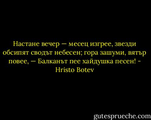 Настане вечер — месец изгрее,<br />звезди обсипят сводът небесен;<br />гора зашуми, вятър повее, —<br />Балканът пее хайдушка песен! - Hristo Botev