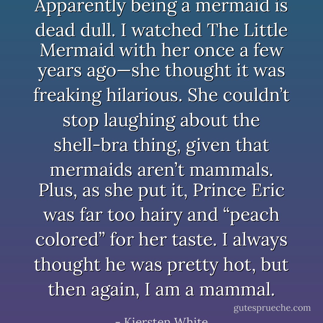 Apparently being a mermaid is dead dull. I watched The Little Mermaid with her once a few years ago—she thought it was freaking hilarious. She couldn’t stop laughing about the shell-bra thing, given that mermaids aren’t mammals. Plus, as she put it, Prince Eric was far too hairy and “peach colored” for her taste. I always thought he was pretty hot, but then again, I am a mammal. - Kiersten White